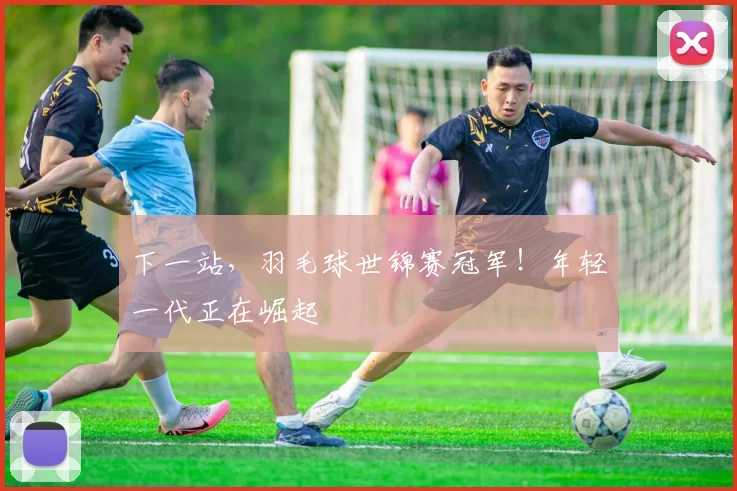 下一站,羽毛球世锦赛冠军!年轻一代正在崛起