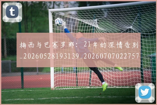 梅西与巴塞罗那:21年的深情告别_20260528193139_20260707022757