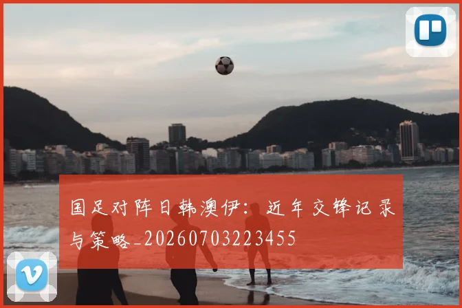 国足对阵日韩澳伊：近年交锋记录与策略_20260703223455