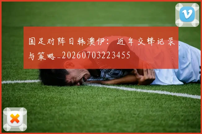 国足对阵日韩澳伊：近年交锋记录与策略_20260703223455