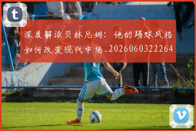 深度解读贝林厄姆:他的踢球风格如何改变现代中场_20260603222647_20260707154646
