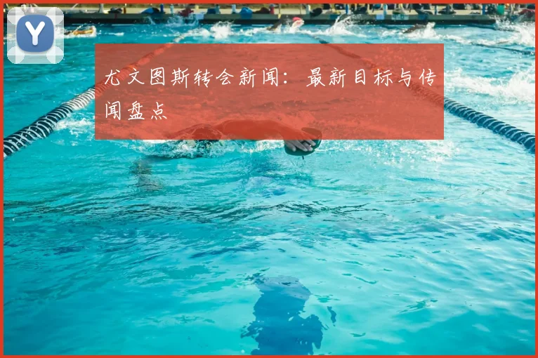 尤文图斯转会新闻:最新目标与传闻盘点