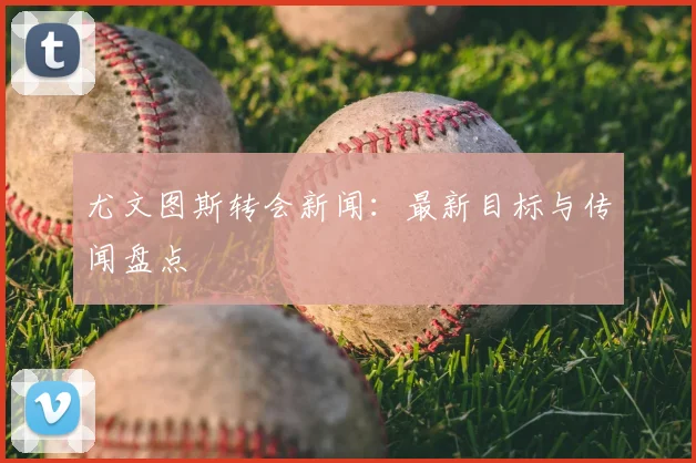 尤文图斯转会新闻:最新目标与传闻盘点
